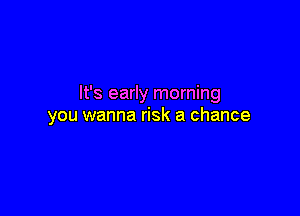 It's early morning

you wanna risk a chance