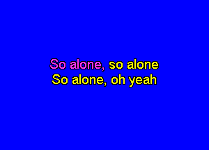 So alone, so alone

So alone, oh yeah