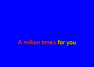 A million times for you
