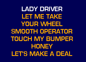 LADY DRIVER
LET ME TAKE
YOUR WHEEL
SMOOTH OPERATOR
TOUCH MY BUMPER
HONEY
LETS MAKE A DEAL