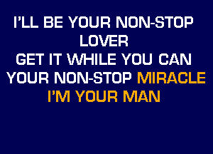 I'LL BE YOUR NON-STOP
LOVER
GET IT WHILE YOU CAN
YOUR NON-STOP MIRACLE
I'M YOUR MAN