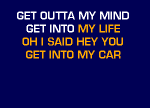 GET OUTTA MY MIND
GET INTO MY LIFE
OH I SAID HEY YOU
GET INTO MY CAR