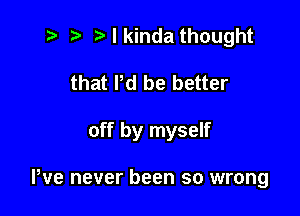 7- e e I kinda thought
that Pd be better

off by myself

We never been so wrong