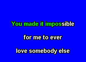 You made it impossible

for me to ever

love somebody else