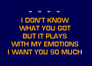 I DON'T KNOW
WHAT YOU GOT
BUT IT PLAYS
WTH MY EMOTIONS
I WANT YOU SO MUCH