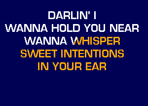 DARLIN' I
WANNA HOLD YOU NEAR
WANNA VVHISPER
SWEET INTENTIONS
IN YOUR EAR