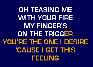 0H TEASING ME
WITH YOUR FIRE
MY FINGER'S
ON THE TRIGGER
YOU'RE THE ONE I DESIRE
'CAUSE I GET THIS
FEELING