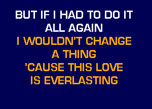 BUT IF I HAD TO DO IT
ALL AGAIN
I WOULDN'T CHANGE
A THING
'CAUSE THIS LOVE
IS EVERLASTING