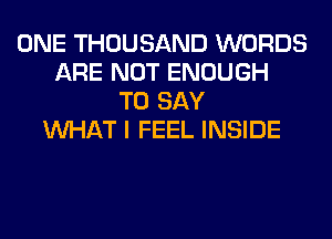 ONE THOUSAND WORDS
ARE NOT ENOUGH
TO SAY
WHAT I FEEL INSIDE