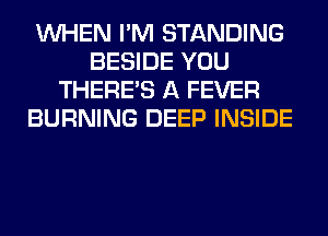 WHEN I'M STANDING
BESIDE YOU
THERE'S A FEVER
BURNING DEEP INSIDE