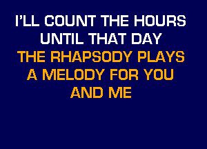 I'LL COUNT THE HOURS
UNTIL THAT DAY
THE RHAPSODY PLAYS
A MELODY FOR YOU
AND ME