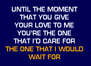 UNTIL THE MOMENT
THAT YOU GIVE
YOUR LOVE TO ME
YOU'RE THE ONE
THAT I'D CARE FOR
THE ONE THAT I WOULD
WAIT FOR