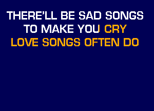 THERE'LL BE SAD SONGS
TO MAKE YOU CRY
LOVE SONGS OFTEN DO