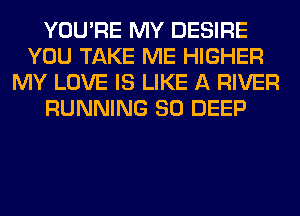 YOU'RE MY DESIRE
YOU TAKE ME HIGHER
MY LOVE IS LIKE A RIVER
RUNNING SO DEEP
