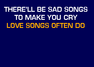 THERE'LL BE SAD SONGS
TO MAKE YOU CRY
LOVE SONGS OFTEN DO