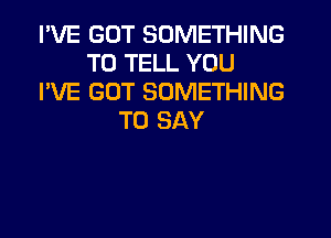 I'VE GOT SOMETHING
TO TELL YOU
I'VE GOT SOMETHING
TO SAY