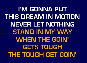 I'M GONNA PUT
THIS DREAM IN MOTION
NEVER LET NOTHING
STAND IN MY WAY
WHEN THE GOIN'
GETS TOUGH
THE TOUGH GET GOIN'