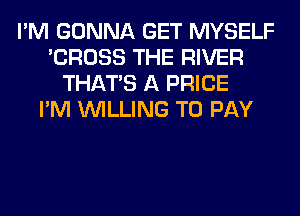 I'M GONNA GET MYSELF
'CROSS THE RIVER
THAT'S A PRICE
I'M WILLING TO PAY