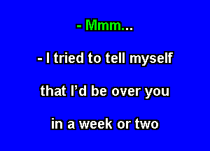 -Mmmm

- I tried to tell myself

that Pd be over you

in a week or two