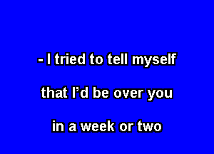 - I tried to tell myself

that Pd be over you

in a week or two