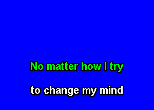 No matter how I try

to change my mind