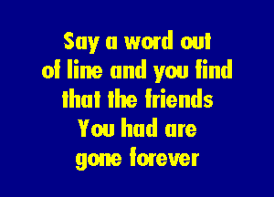 Say a word on!
of line and you lind

Ihul Ihe Iriends
You had are
gone Imeuer