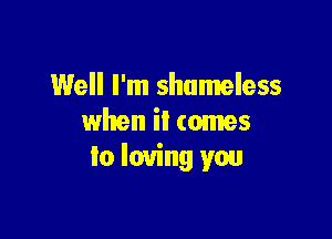 Well I'm shameless

when it comes
lo loving you