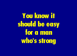 You know it
should be easy

low a man
who's slrong