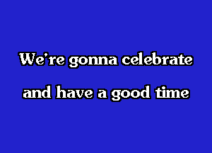 We're gonna celebrate

and have a good time