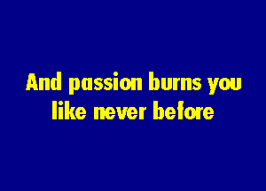 And passion burns you

like never hefme