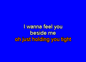 I wanna feel you

beside me
oh just holding you tight