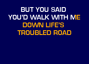 BUT YOU SAID
YOU'D WALK WITH ME
DOWN LIFE'S
TROUBLED ROAD