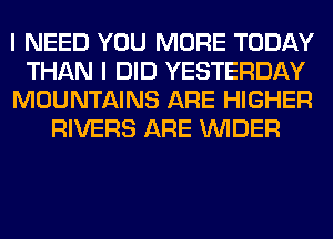 I NEED YOU MORE TODAY

THAN I DID YESTERDAY

MOUNTAINS ARE HIGHER
RIVERS ARE VVIDER