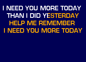 I NEED YOU MORE TODAY
THAN I DID YESTERDAY
HELP ME REMEMBER
I NEED YOU MORE TODAY