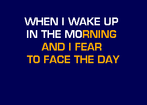 WHEN I WAKE UP
IN THE MORNING
AND I FEAR

TO FACE THE DAY