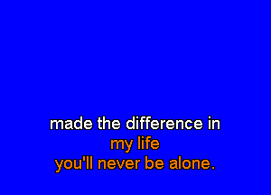 made the difference in
my life
you'll never be alone.