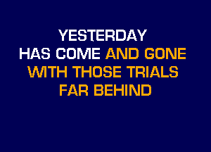 YESTERDAY
HAS COME AND GONE
WITH THOSE TRIALS
FAR BEHIND