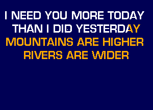 I NEED YOU MORE TODAY

THAN I DID YESTERDAY

MOUNTAINS ARE HIGHER
RIVERS ARE VVIDER