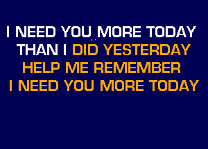 I NEED YOUNMORE TODAY
THAN I DID YESTERDAY
HELP ME REMEMBER
I NEED YOU MORE TODAY