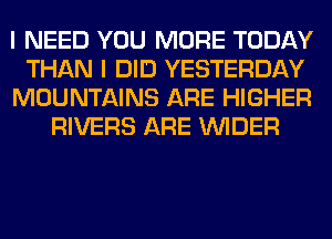 I NEED YOU MORE TODAY

THAN I DID YESTERDAY

MOUNTAINS ARE HIGHER
RIVERS ARE VVIDER