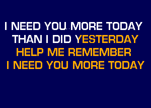 I NEED YOU..MORE TODAY
THAN I DID YESTERDAY
HELP ME REMEMBER
I NEED YOU MORE TODAY