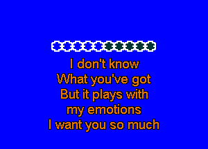 W

I don't know

What you've got
But it plays with
my emotions
I want you so much