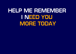 HELP ME REMEMBER
I NEED YOU
MORE TODAY