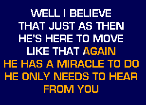 WELL I BELIEVE
THAT JUST AS THEN
HE'S HERE TO MOVE

LIKE THAT AGAIN

HE HAS A MIRACLE TO DO
HE ONLY NEEDS TO HEAR
FROM YOU