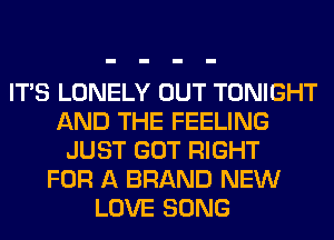ITS LONELY OUT TONIGHT
AND THE FEELING
JUST GOT RIGHT
FOR A BRAND NEW
LOVE SONG