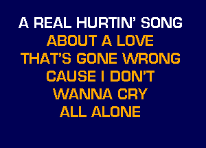 A REAL HURTIN' SONG
ABOUT A LOVE
THAT'S GONE WRONG
CAUSE I DON'T
WANNA CRY
ALL ALONE