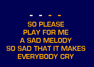 SO PLEASE
PLAY FOR ME
A SAD MELODY
SO SAD THAT IT MAKES
EVERYBODY CRY