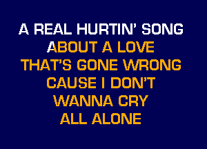 A REAL HURTIN' SONG
ABOUT A LOVE
THAT'S GONE WRONG
CAUSE I DON'T
WANNA CRY
ALL ALONE