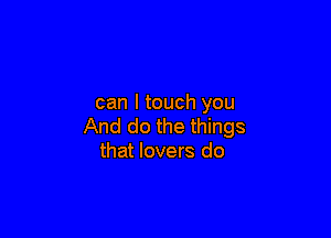 can I touch you

And do the things
that lovers do