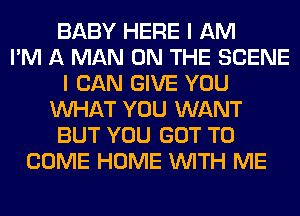 BABY HERE I AM
I'M A MAN ON THE SCENE
I CAN GIVE YOU
WHAT YOU WANT
BUT YOU GOT TO
COME HOME WITH ME